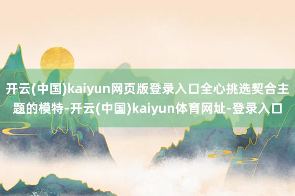 开云(中国)kaiyun网页版登录入口全心挑选契合主题的模特-开云(中国)kaiyun体育网址-登录入口