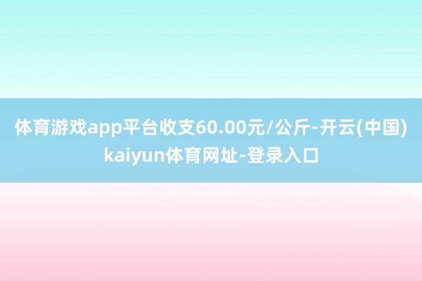 体育游戏app平台收支60.00元/公斤-开云(中国)kaiyun体育网址-登录入口