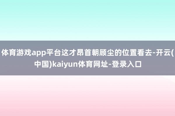 体育游戏app平台这才昂首朝顾尘的位置看去-开云(中国)kaiyun体育网址-登录入口