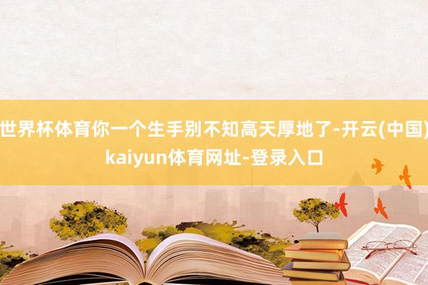 世界杯体育你一个生手别不知高天厚地了-开云(中国)kaiyun体育网址-登录入口