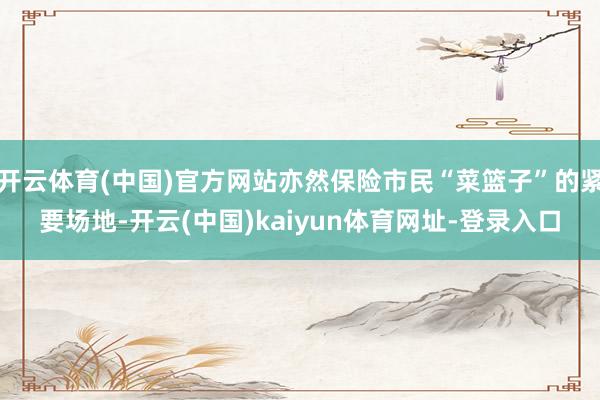 开云体育(中国)官方网站亦然保险市民“菜篮子”的紧要场地-开云(中国)kaiyun体育网址-登录入口