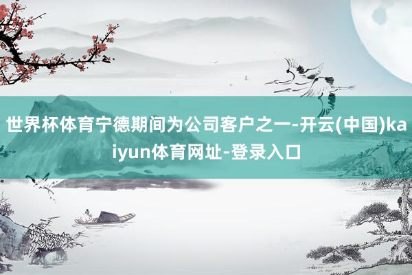 世界杯体育宁德期间为公司客户之一-开云(中国)kaiyun体育网址-登录入口