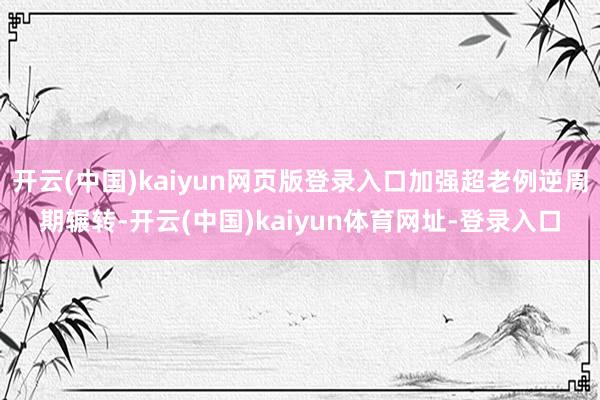 开云(中国)kaiyun网页版登录入口加强超老例逆周期辗转-开云(中国)kaiyun体育网址-登录入口