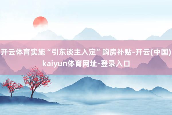 开云体育实施“引东谈主入定”购房补贴-开云(中国)kaiyun体育网址-登录入口