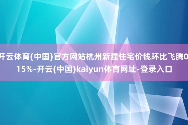 开云体育(中国)官方网站杭州新建住宅价钱环比飞腾0.15%-开云(中国)kaiyun体育网址-登录入口