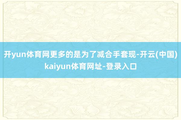 开yun体育网更多的是为了减合手套现-开云(中国)kaiyun体育网址-登录入口
