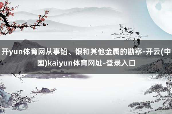 开yun体育网从事铅、银和其他金属的勘察-开云(中国)kaiyun体育网址-登录入口