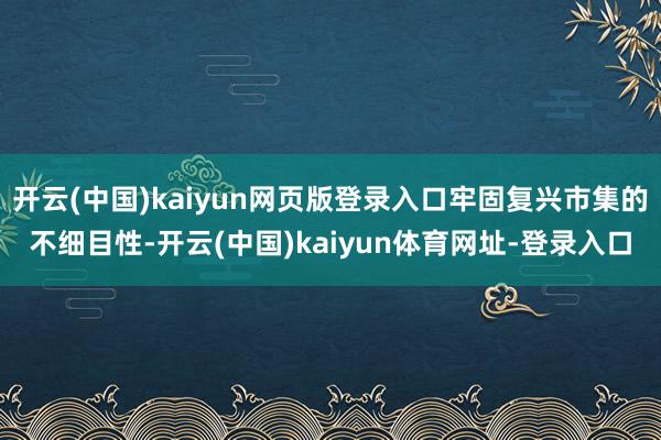 开云(中国)kaiyun网页版登录入口牢固复兴市集的不细目性-开云(中国)kaiyun体育网址-登录入口