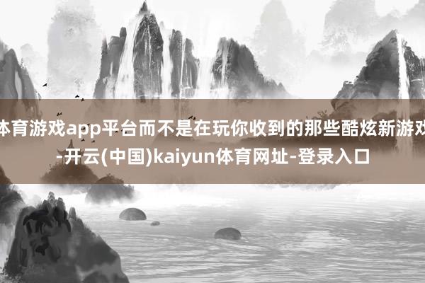 体育游戏app平台而不是在玩你收到的那些酷炫新游戏-开云(中国)kaiyun体育网址-登录入口