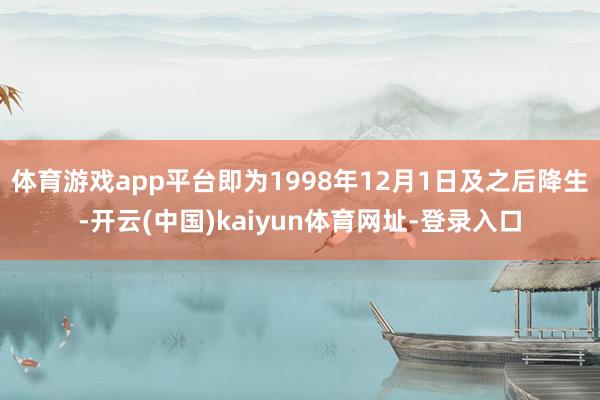 体育游戏app平台即为1998年12月1日及之后降生-开云(中国)kaiyun体育网址-登录入口