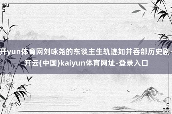 开yun体育网刘咏尧的东谈主生轨迹如并吞部历史剧-开云(中国)kaiyun体育网址-登录入口