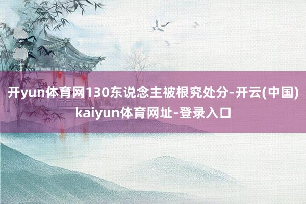 开yun体育网130东说念主被根究处分-开云(中国)kaiyun体育网址-登录入口