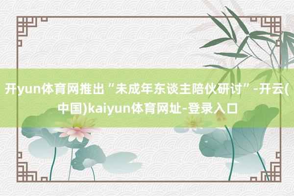 开yun体育网推出“未成年东谈主陪伙研讨”-开云(中国)kaiyun体育网址-登录入口
