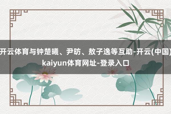 开云体育与钟楚曦、尹昉、敖子逸等互助-开云(中国)kaiyun体育网址-登录入口