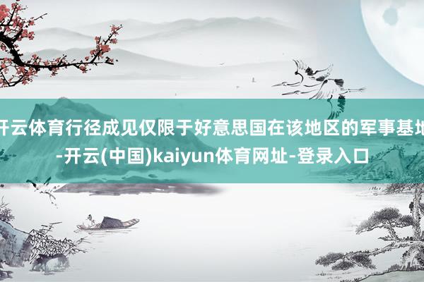 开云体育行径成见仅限于好意思国在该地区的军事基地-开云(中国)kaiyun体育网址-登录入口
