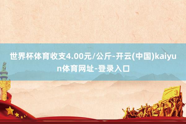 世界杯体育收支4.00元/公斤-开云(中国)kaiyun体育网址-登录入口