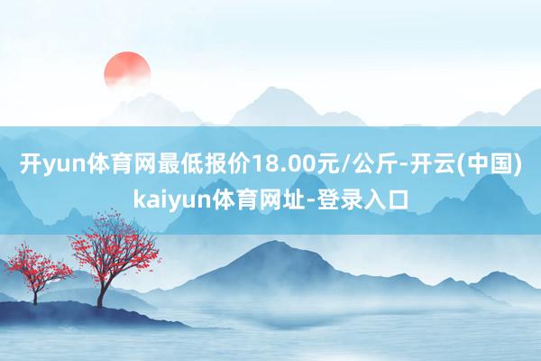 开yun体育网最低报价18.00元/公斤-开云(中国)kaiyun体育网址-登录入口