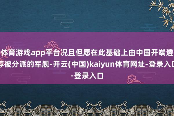 体育游戏app平台况且但愿在此基础上由中国开端遴荐被分派的军舰-开云(中国)kaiyun体育网址-登录入口