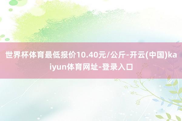 世界杯体育最低报价10.40元/公斤-开云(中国)kaiyun体育网址-登录入口