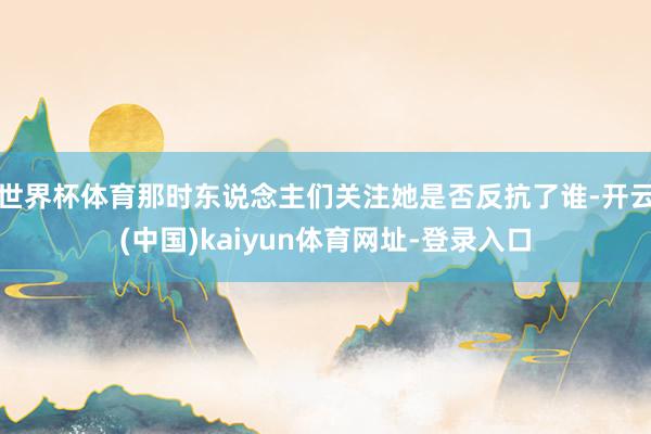 世界杯体育那时东说念主们关注她是否反抗了谁-开云(中国)kaiyun体育网址-登录入口