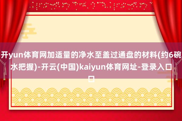 开yun体育网加适量的净水至盖过通盘的材料(约6碗水把握)-开云(中国)kaiyun体育网址-登录入口