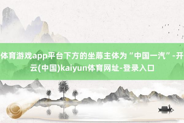 体育游戏app平台下方的坐蓐主体为“中国一汽”-开云(中国)kaiyun体育网址-登录入口