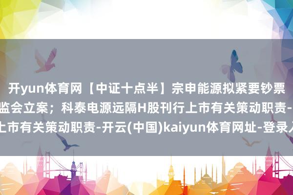 开yun体育网【中证十点半】宗申能源拟紧要钞票重组；天风证券被证监会立案；科泰电源远隔H股刊行上市有关策动职责-开云(中国)kaiyun体育网址-登录入口