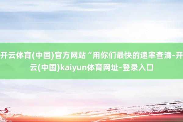开云体育(中国)官方网站“用你们最快的速率查清-开云(中国)kaiyun体育网址-登录入口