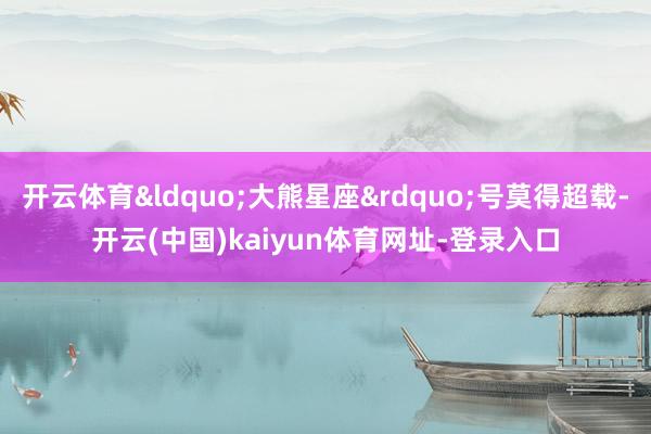 开云体育&ldquo;大熊星座&rdquo;号莫得超载-开云(中国)kaiyun体育网址-登录入口