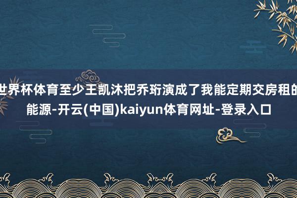 世界杯体育至少王凯沐把乔珩演成了我能定期交房租的能源-开云(中国)kaiyun体育网址-登录入口