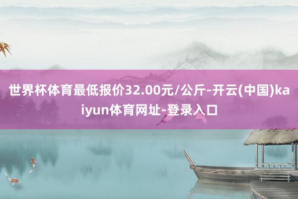 世界杯体育最低报价32.00元/公斤-开云(中国)kaiyun体育网址-登录入口