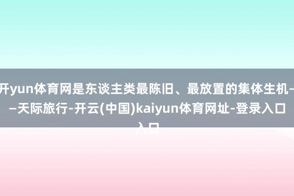 开yun体育网是东谈主类最陈旧、最放置的集体生机——天际旅行-开云(中国)kaiyun体育网址-登录入口