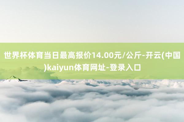 世界杯体育当日最高报价14.00元/公斤-开云(中国)kaiyun体育网址-登录入口
