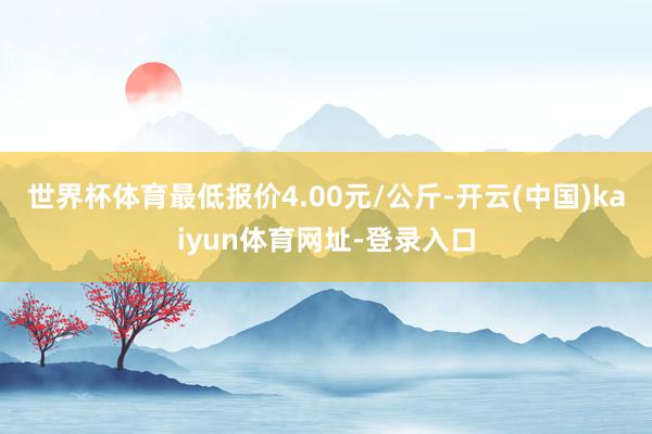 世界杯体育最低报价4.00元/公斤-开云(中国)kaiyun体育网址-登录入口