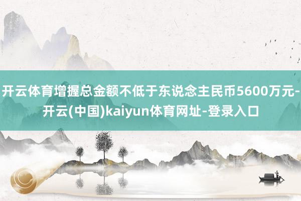 开云体育增握总金额不低于东说念主民币5600万元-开云(中国)kaiyun体育网址-登录入口