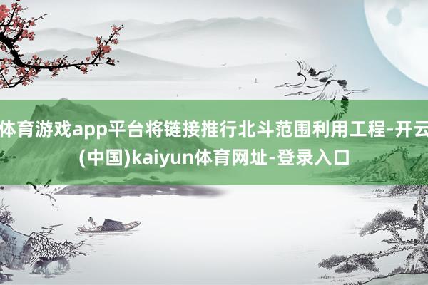 体育游戏app平台将链接推行北斗范围利用工程-开云(中国)kaiyun体育网址-登录入口