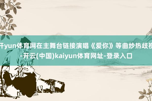 开yun体育网在主舞台链接演唱《爱你》等曲炒热歧视-开云(中国)kaiyun体育网址-登录入口
