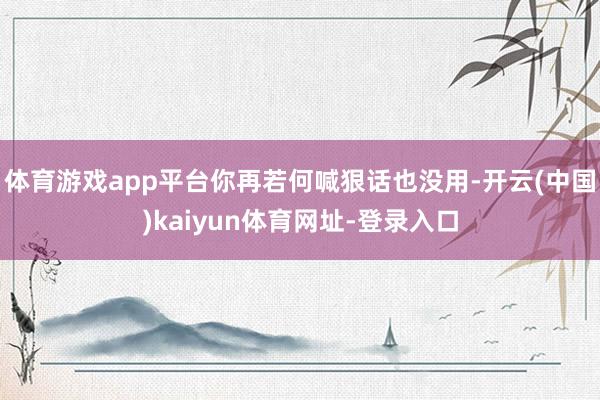 体育游戏app平台你再若何喊狠话也没用-开云(中国)kaiyun体育网址-登录入口