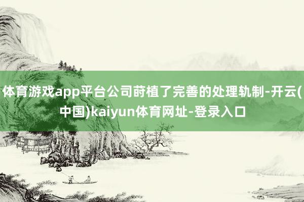 体育游戏app平台公司莳植了完善的处理轨制-开云(中国)kaiyun体育网址-登录入口
