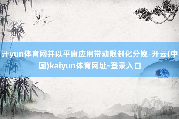 开yun体育网并以平庸应用带动限制化分娩-开云(中国)kaiyun体育网址-登录入口