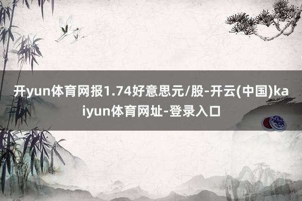 开yun体育网报1.74好意思元/股-开云(中国)kaiyun体育网址-登录入口