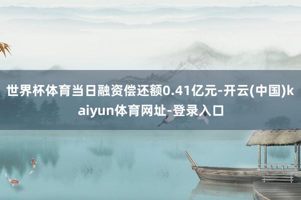 世界杯体育当日融资偿还额0.41亿元-开云(中国)kaiyun体育网址-登录入口