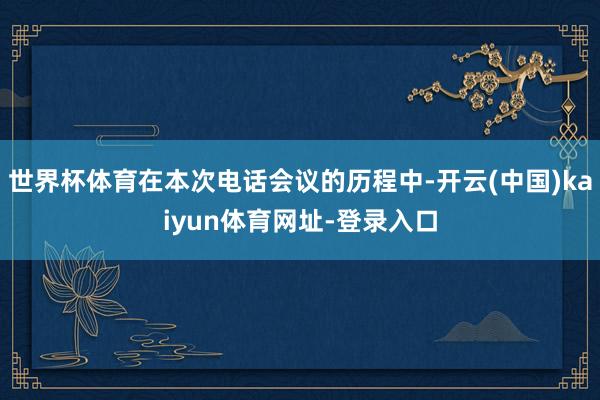 世界杯体育在本次电话会议的历程中-开云(中国)kaiyun体育网址-登录入口