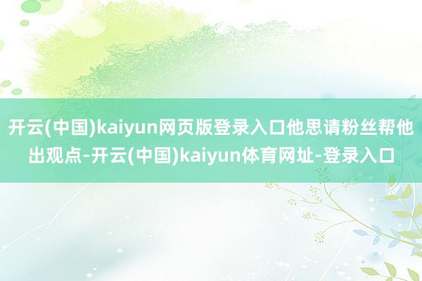 开云(中国)kaiyun网页版登录入口他思请粉丝帮他出观点-开云(中国)kaiyun体育网址-登录入口