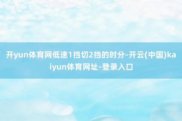开yun体育网低速1挡切2挡的时分-开云(中国)kaiyun体育网址-登录入口