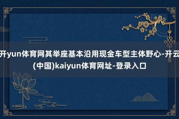 开yun体育网其举座基本沿用现金车型主体野心-开云(中国)kaiyun体育网址-登录入口