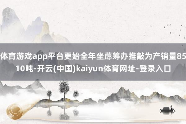 体育游戏app平台更始全年坐蓐筹办推敲为产销量8510吨-开云(中国)kaiyun体育网址-登录入口