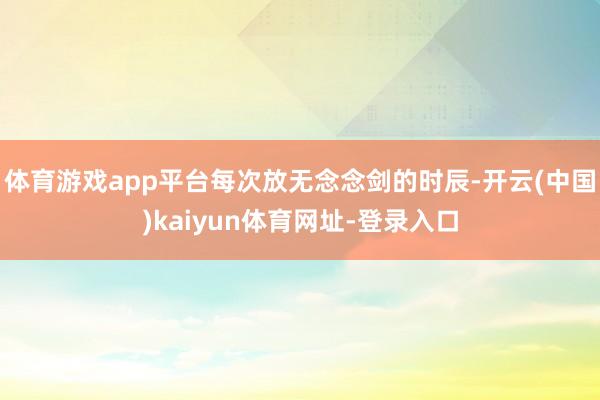 体育游戏app平台每次放无念念剑的时辰-开云(中国)kaiyun体育网址-登录入口