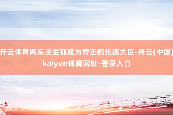 开云体育两东谈主都成为曹丕的托孤大臣-开云(中国)kaiyun体育网址-登录入口