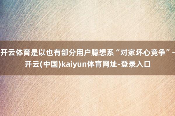 开云体育是以也有部分用户臆想系“对家坏心竞争”-开云(中国)kaiyun体育网址-登录入口